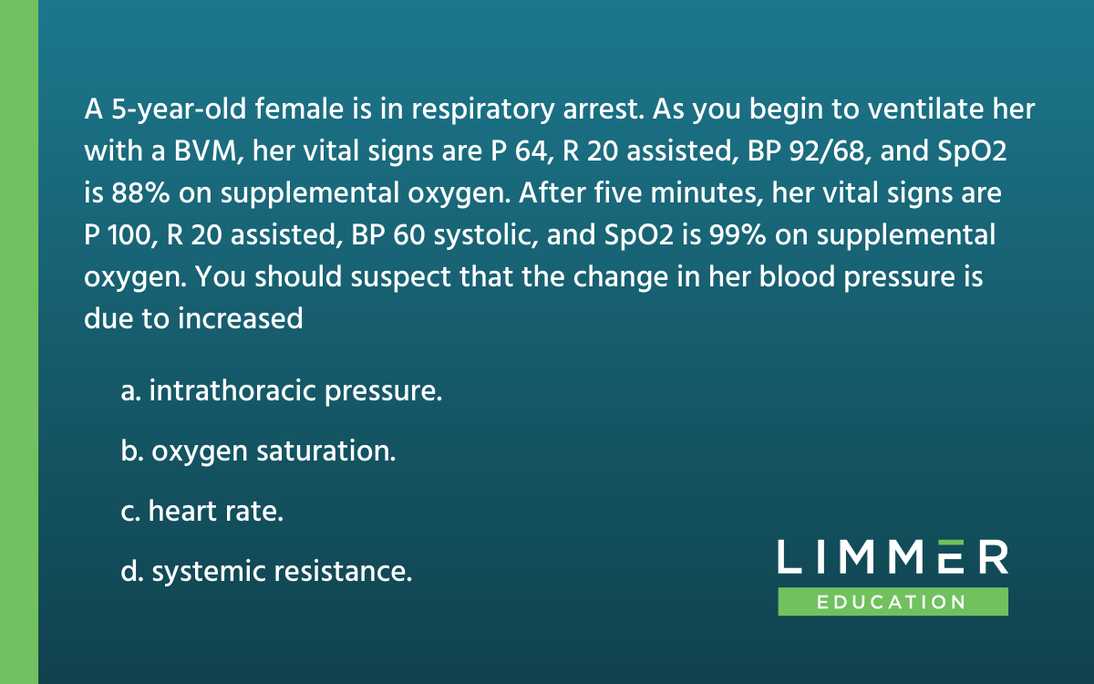 A 5-year-old female is in respiratory arrest. As you begin to ventilate her with a BVM, her vital signs are P 64, R 20 assisted, BP 92/68, and SpO2 is 88% on supplemental oxygen. After five minutes, her vital signs are P 100, R 20 assisted, BP 60 systolic, and SpO2 is 99% on supplemental oxygen. You should suspect that the change in her blood pressure is due to increased... a. intrathoracic pressure. b. oxygen saturation. c. heart rate. d. systemic resistance.