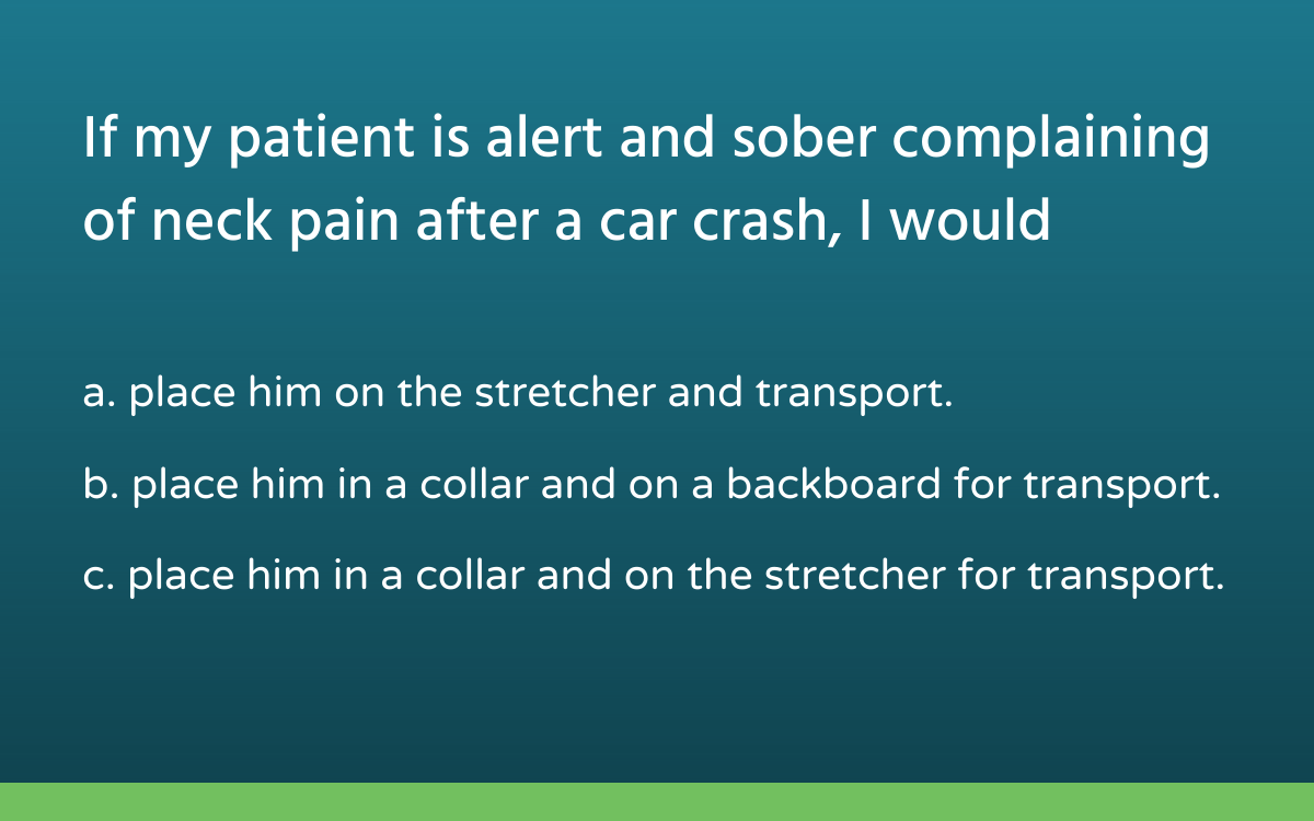 multiple choice question reads, 'If my patient is alert and sober complaining of neck pain after a car crash, I would... a. place him on the stretcher and transport. b. place him in a collar and on a backboard for transport. c. place him in a collar and on the stretcher for transport.'