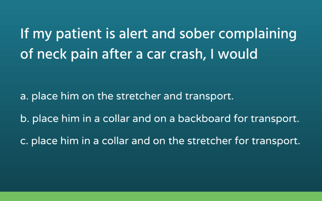 multiple choice question reads, "If my patient is alert and sober complaining of neck pain after a car crash, I would... a. place him on the stretcher and transport. b. place him in a collar and on a backboard for transport. c. place him in a collar and on the stretcher for transport."