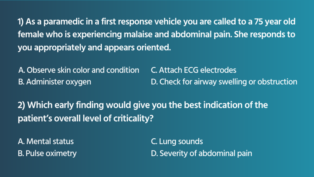 As a paramedic in a first response vehicle you are called to a 75 year old female who is experiencing malaise and abdominal pain. She responds to you appropriately and appears oriented. 1. Which of the following actions would you perform first based on the patient presentation? a. Observe skin color and condition b. Administer oxygen c. Attach ECG electrodes d. Check for airway swelling or obstruction 2. Which early finding would give you the best indication of the patient’s overall level of criticality? a. Mental status b. Pulse oximetry c. Lung sounds d. Severity of abdominal pain